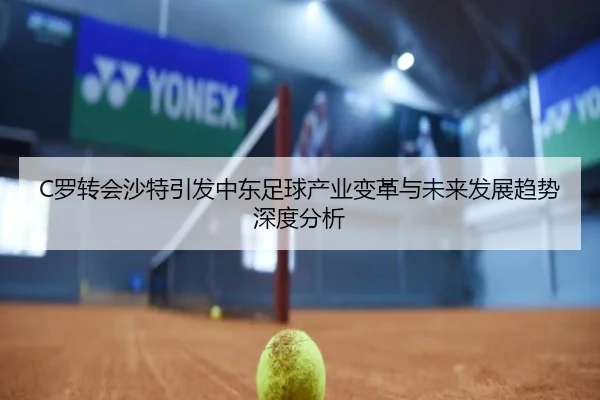 C罗转会沙特引发中东足球产业变革与未来发展趋势深度分析