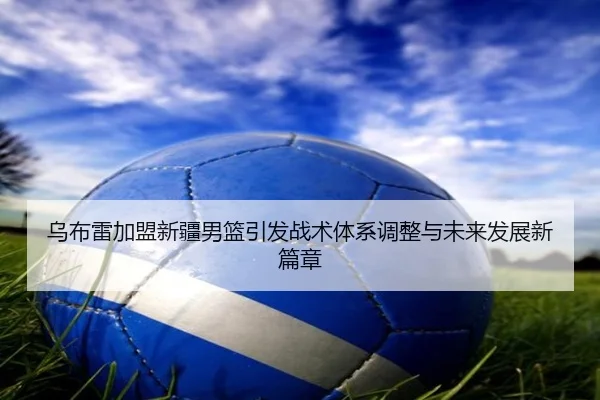 乌布雷加盟新疆男篮引发战术体系调整与未来发展新篇章