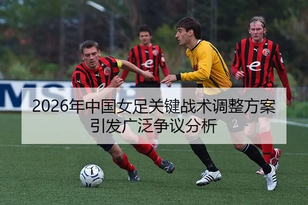 2026年中国女足关键战术调整方案引发广泛争议分析